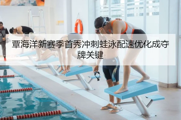 覃海洋新赛季首秀冲刺蛙泳配速优化成夺牌关键